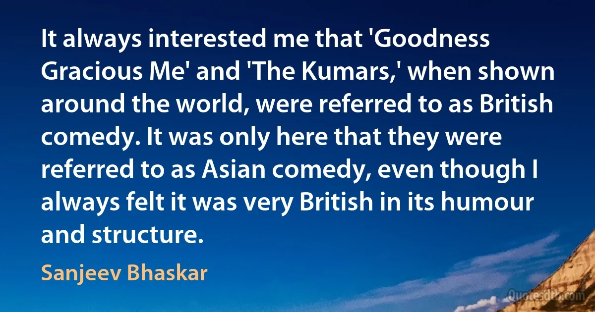 It always interested me that 'Goodness Gracious Me' and 'The Kumars,' when shown around the world, were referred to as British comedy. It was only here that they were referred to as Asian comedy, even though I always felt it was very British in its humour and structure. (Sanjeev Bhaskar)