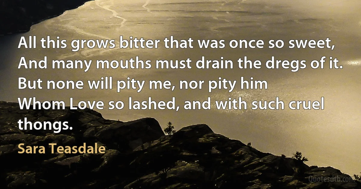 All this grows bitter that was once so sweet,
And many mouths must drain the dregs of it.
But none will pity me, nor pity him
Whom Love so lashed, and with such cruel thongs. (Sara Teasdale)