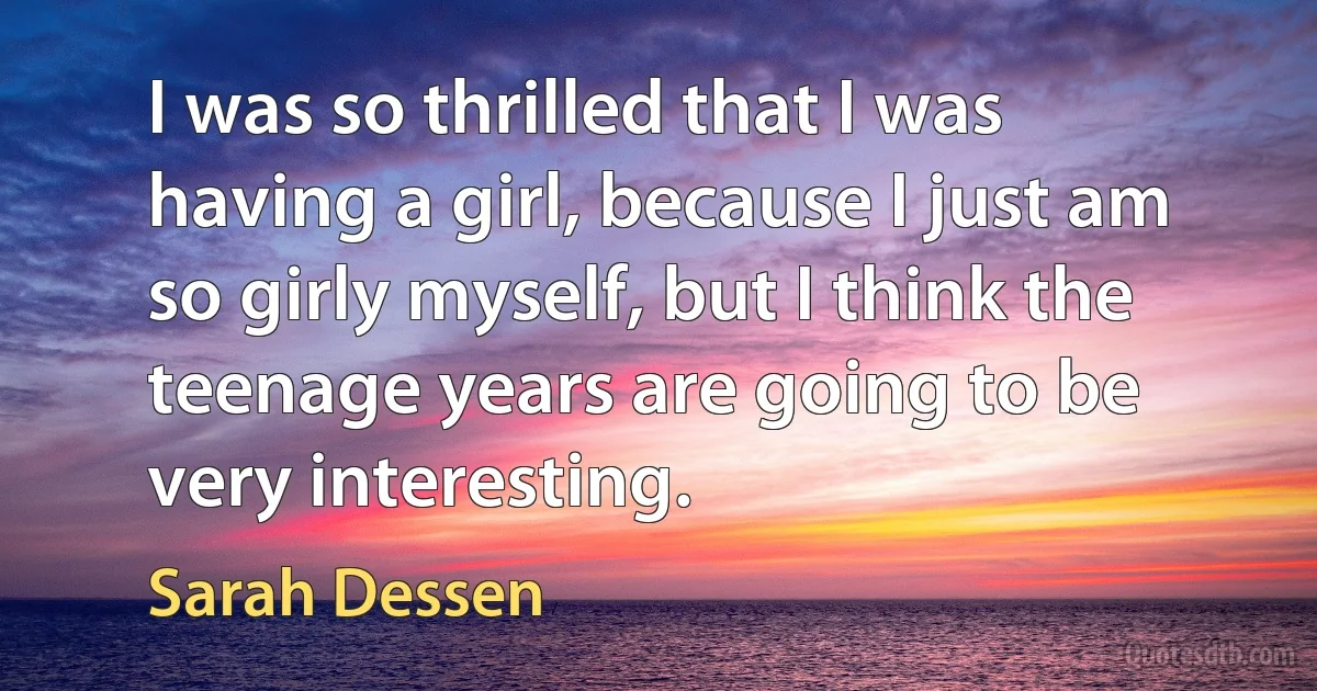 I was so thrilled that I was having a girl, because I just am so girly myself, but I think the teenage years are going to be very interesting. (Sarah Dessen)