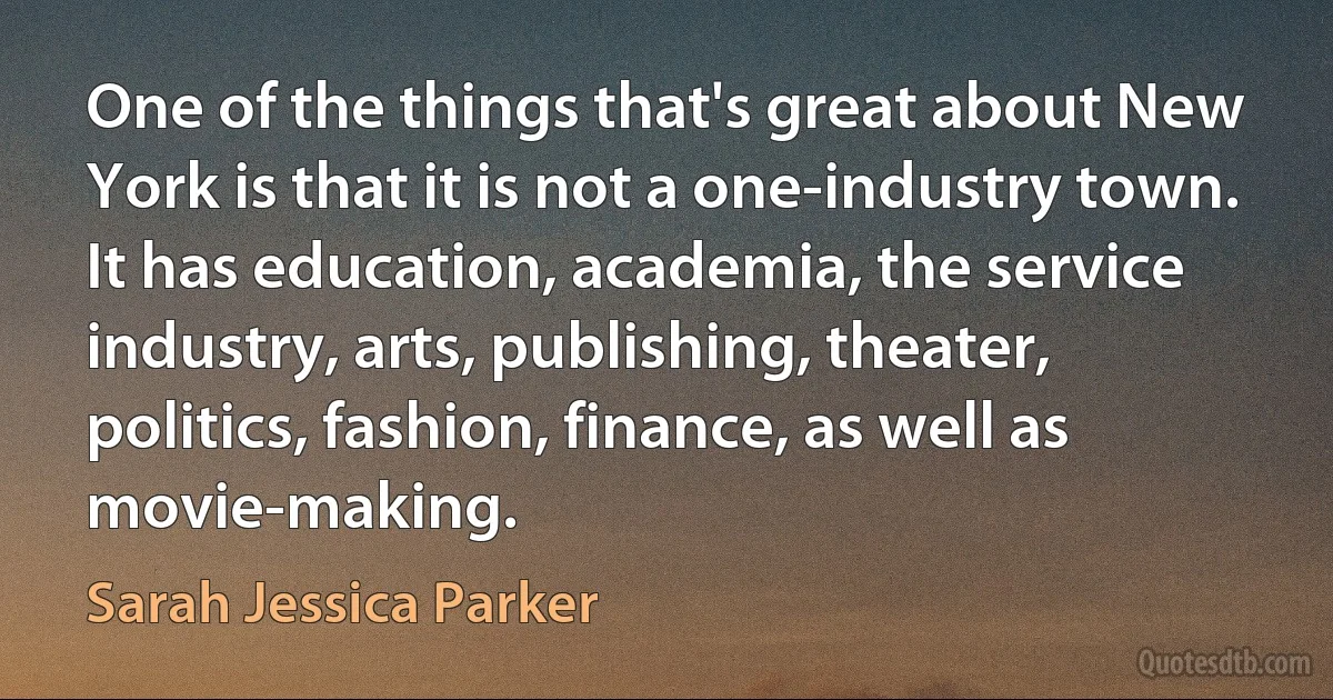 One of the things that's great about New York is that it is not a one-industry town. It has education, academia, the service industry, arts, publishing, theater, politics, fashion, finance, as well as movie-making. (Sarah Jessica Parker)