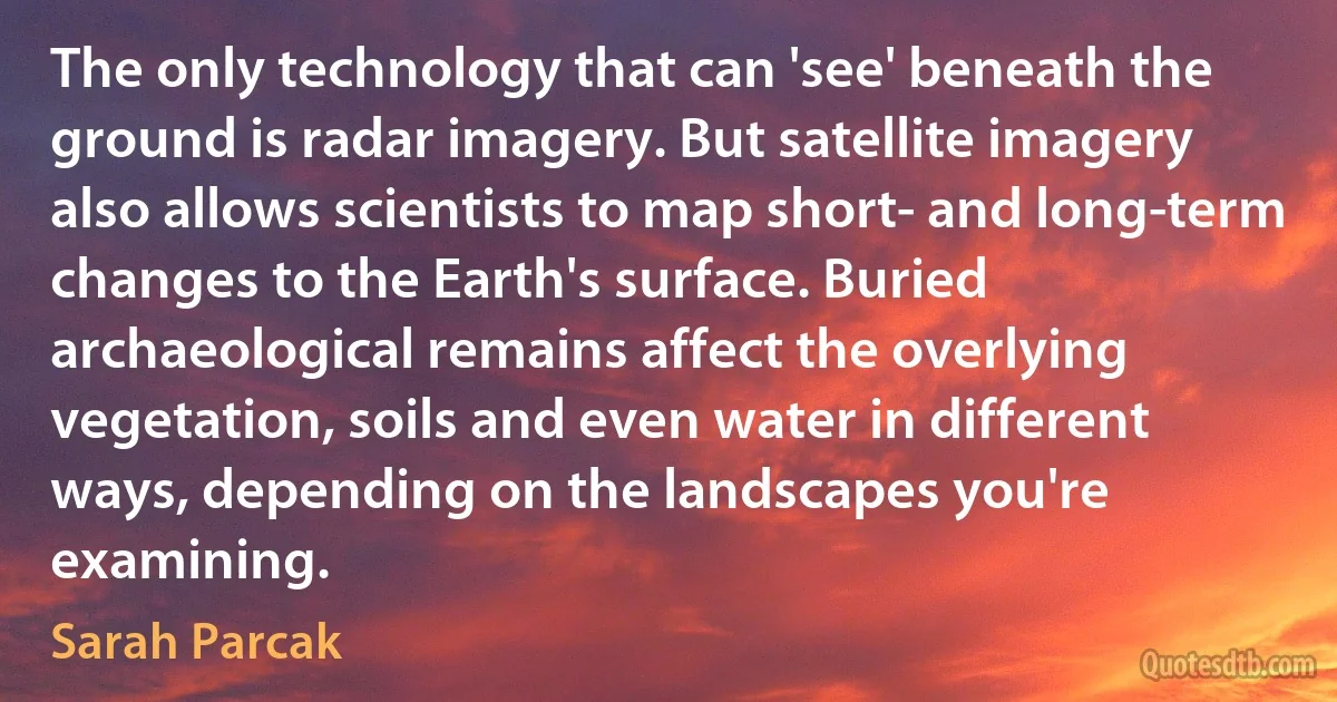 The only technology that can 'see' beneath the ground is radar imagery. But satellite imagery also allows scientists to map short- and long-term changes to the Earth's surface. Buried archaeological remains affect the overlying vegetation, soils and even water in different ways, depending on the landscapes you're examining. (Sarah Parcak)