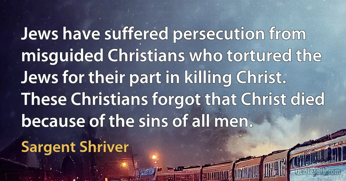 Jews have suffered persecution from misguided Christians who tortured the Jews for their part in killing Christ. These Christians forgot that Christ died because of the sins of all men. (Sargent Shriver)