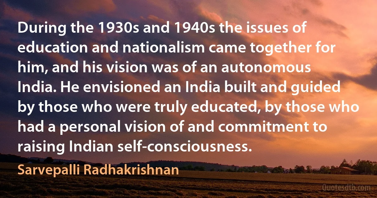 During the 1930s and 1940s the issues of education and nationalism came together for him, and his vision was of an autonomous India. He envisioned an India built and guided by those who were truly educated, by those who had a personal vision of and commitment to raising Indian self-consciousness. (Sarvepalli Radhakrishnan)