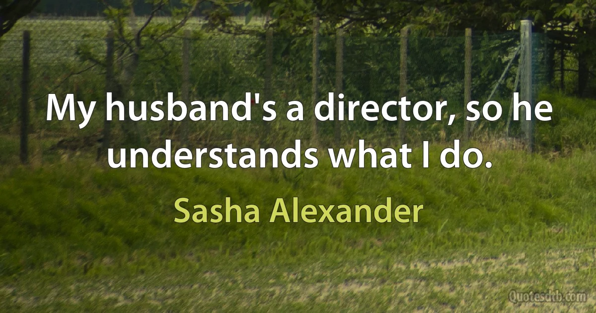 My husband's a director, so he understands what I do. (Sasha Alexander)