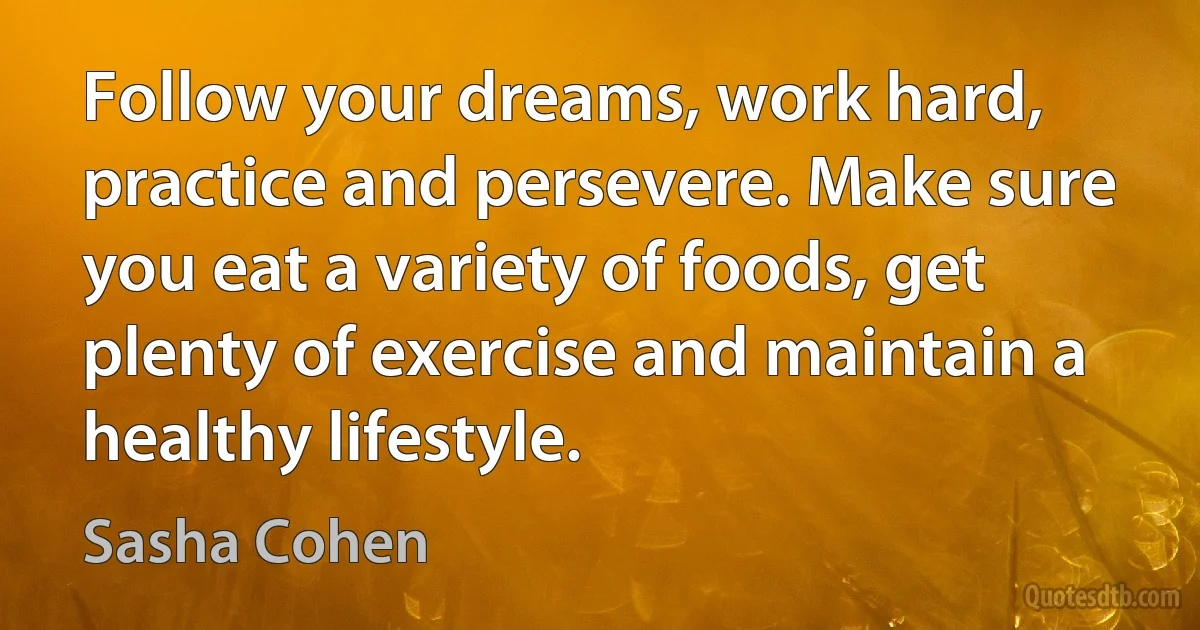 Follow your dreams, work hard, practice and persevere. Make sure you eat a variety of foods, get plenty of exercise and maintain a healthy lifestyle. (Sasha Cohen)