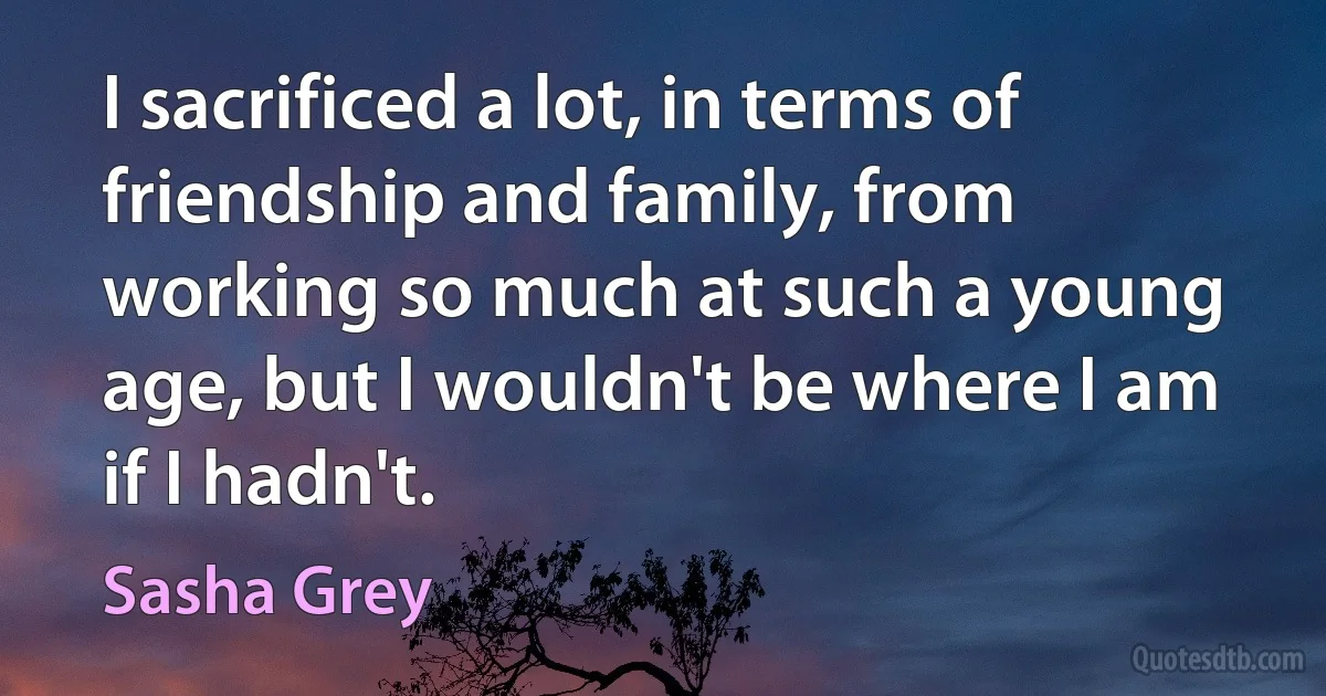 I sacrificed a lot, in terms of friendship and family, from working so much at such a young age, but I wouldn't be where I am if I hadn't. (Sasha Grey)