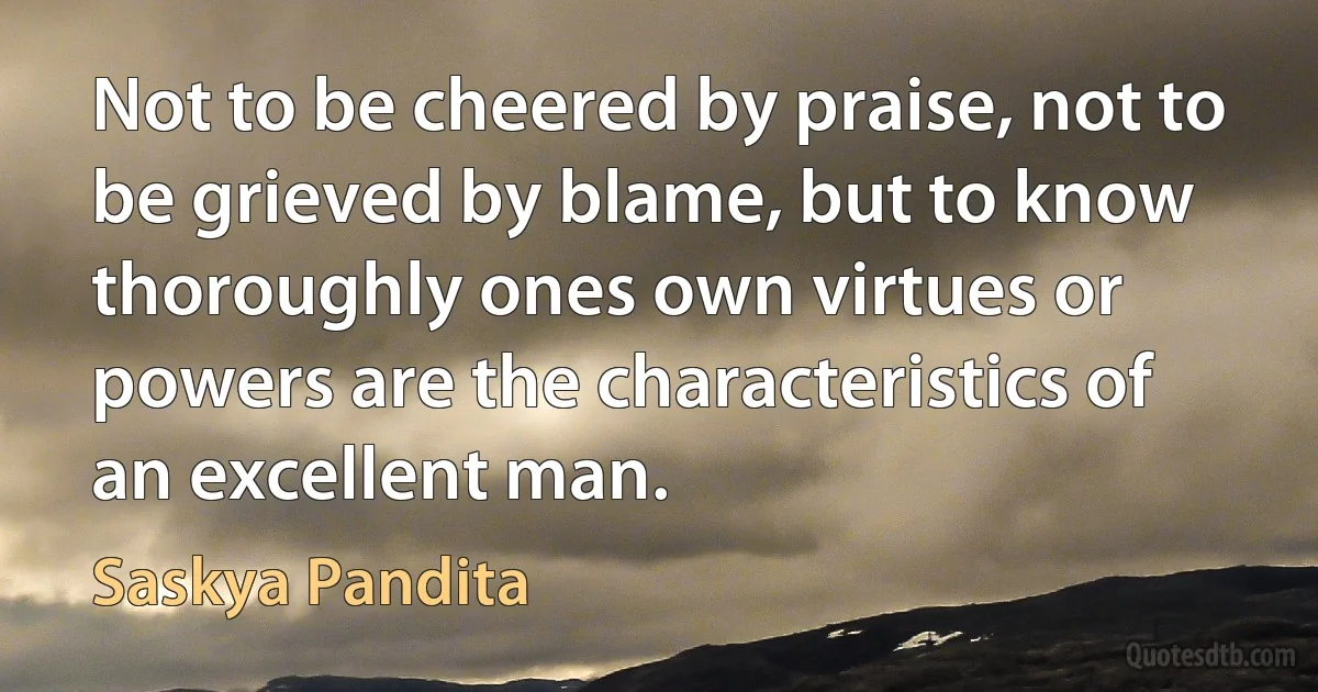 Not to be cheered by praise, not to be grieved by blame, but to know thoroughly ones own virtues or powers are the characteristics of an excellent man. (Saskya Pandita)