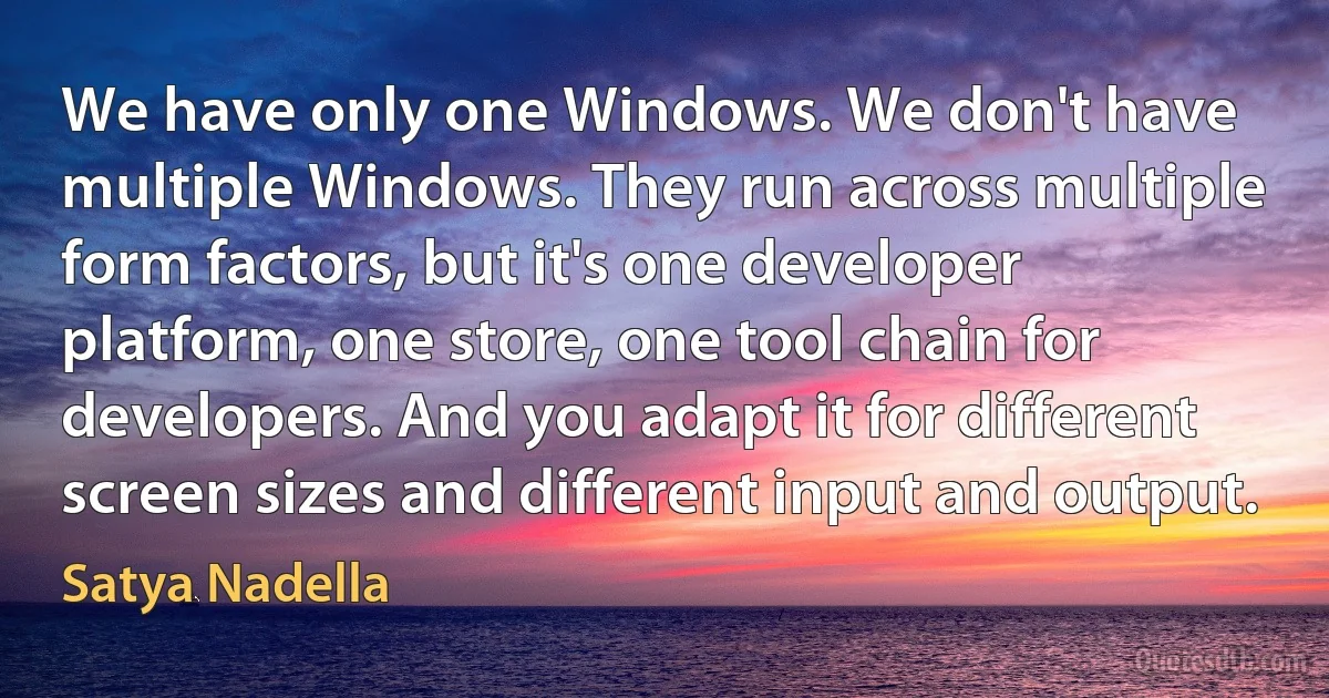 We have only one Windows. We don't have multiple Windows. They run across multiple form factors, but it's one developer platform, one store, one tool chain for developers. And you adapt it for different screen sizes and different input and output. (Satya Nadella)