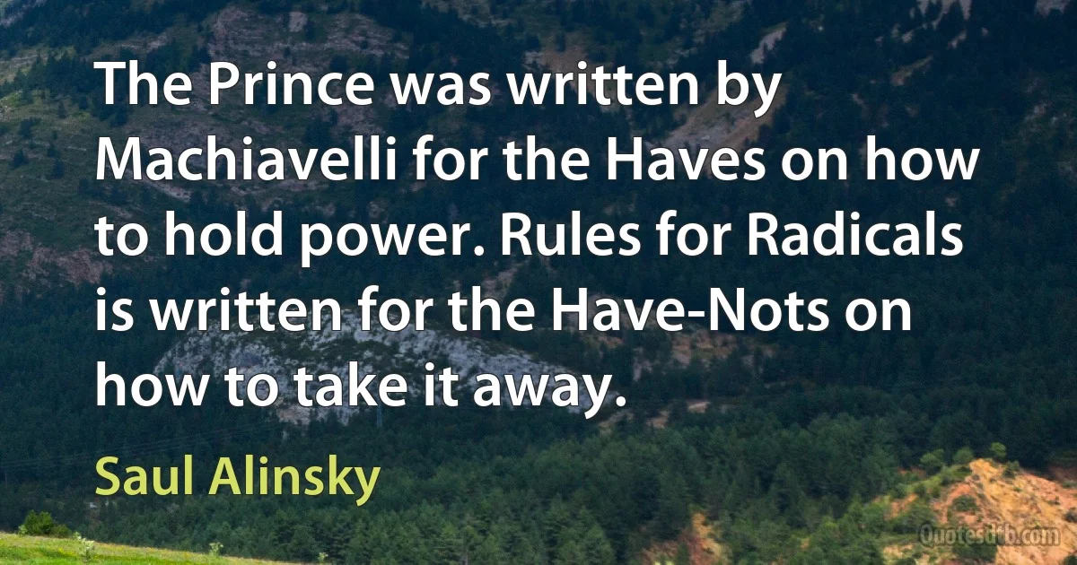 The Prince was written by Machiavelli for the Haves on how to hold power. Rules for Radicals is written for the Have-Nots on how to take it away. (Saul Alinsky)