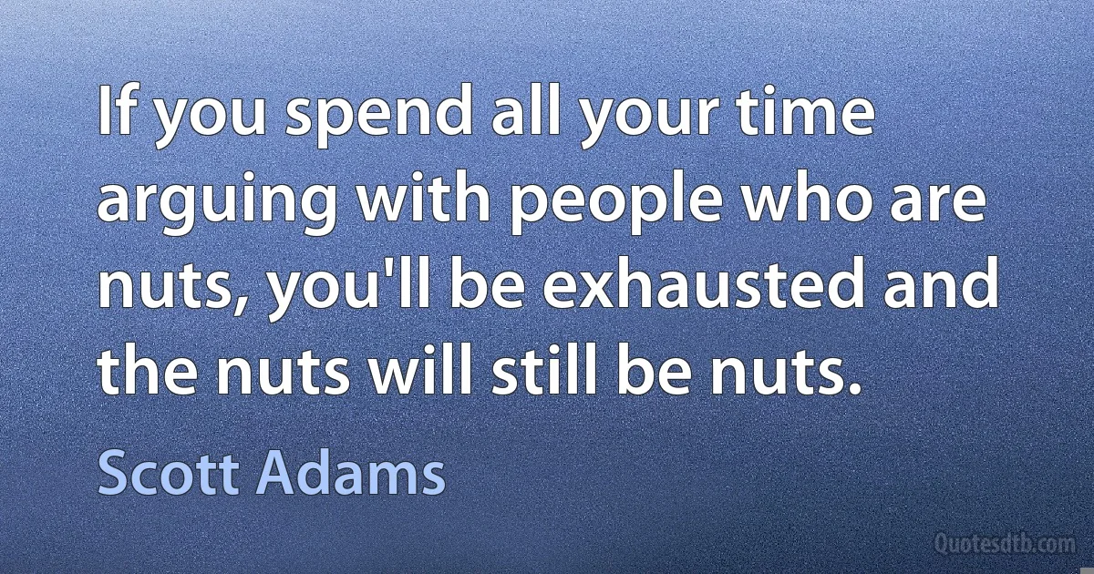 If you spend all your time arguing with people who are nuts, you'll be exhausted and the nuts will still be nuts. (Scott Adams)