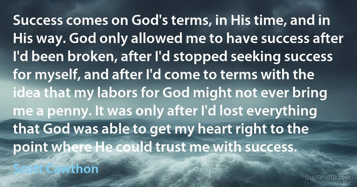 Success comes on God's terms, in His time, and in His way. God only allowed me to have success after I'd been broken, after I'd stopped seeking success for myself, and after I'd come to terms with the idea that my labors for God might not ever bring me a penny. It was only after I'd lost everything that God was able to get my heart right to the point where He could trust me with success. (Scott Cawthon)