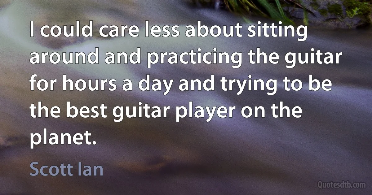 I could care less about sitting around and practicing the guitar for hours a day and trying to be the best guitar player on the planet. (Scott Ian)