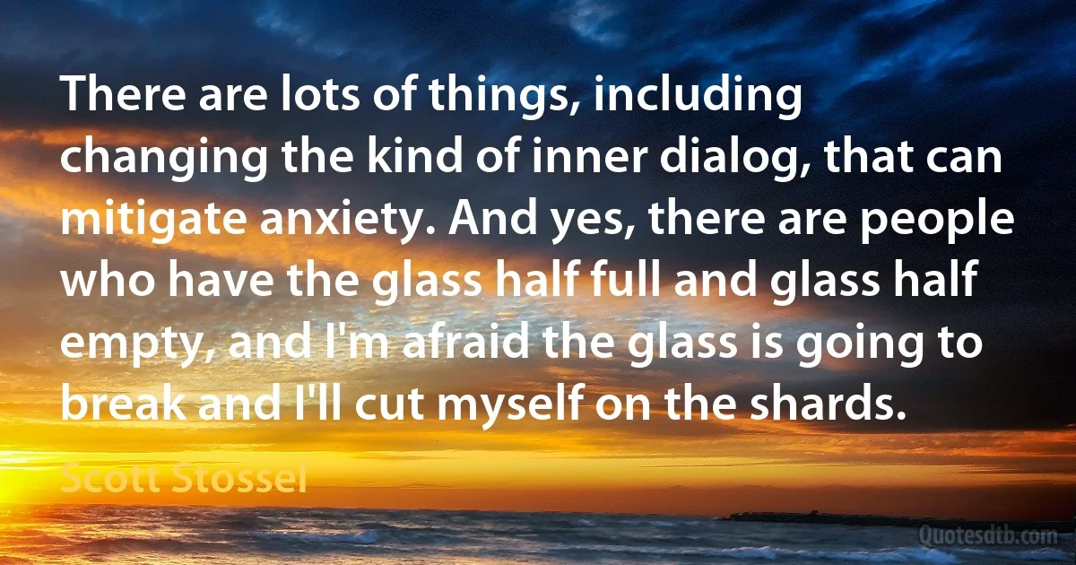 There are lots of things, including changing the kind of inner dialog, that can mitigate anxiety. And yes, there are people who have the glass half full and glass half empty, and I'm afraid the glass is going to break and I'll cut myself on the shards. (Scott Stossel)