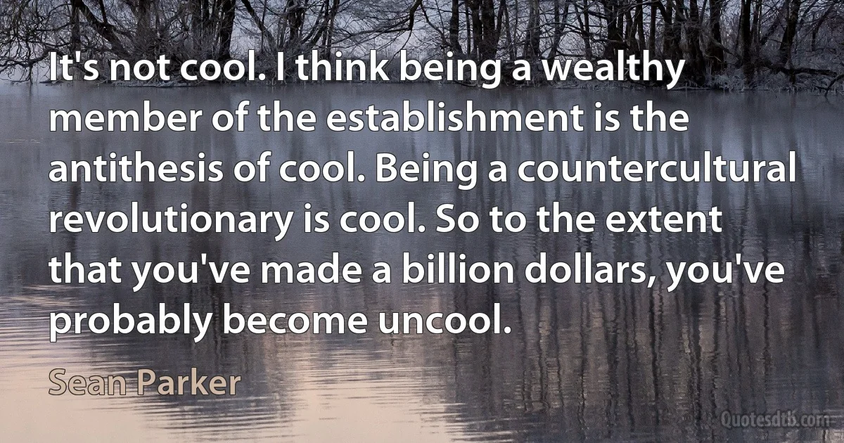 It's not cool. I think being a wealthy member of the establishment is the antithesis of cool. Being a countercultural revolutionary is cool. So to the extent that you've made a billion dollars, you've probably become uncool. (Sean Parker)