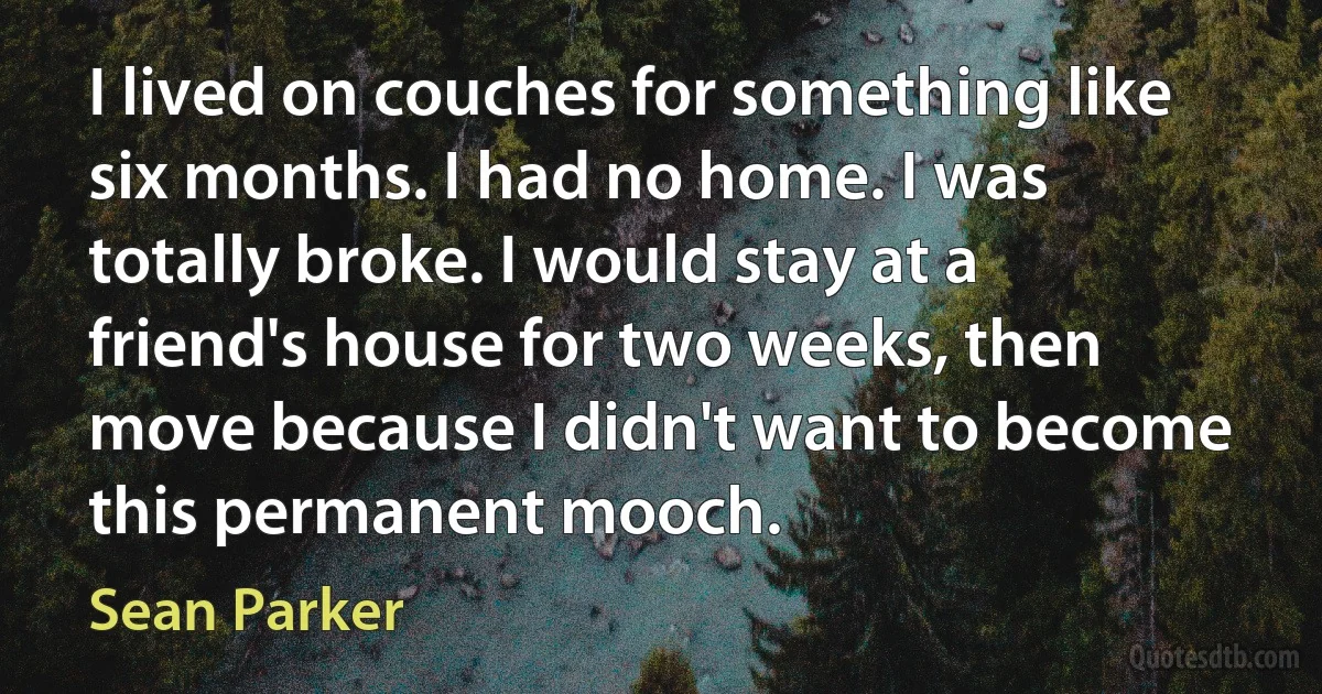 I lived on couches for something like six months. I had no home. I was totally broke. I would stay at a friend's house for two weeks, then move because I didn't want to become this permanent mooch. (Sean Parker)