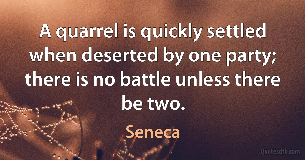 A quarrel is quickly settled when deserted by one party; there is no battle unless there be two. (Seneca)