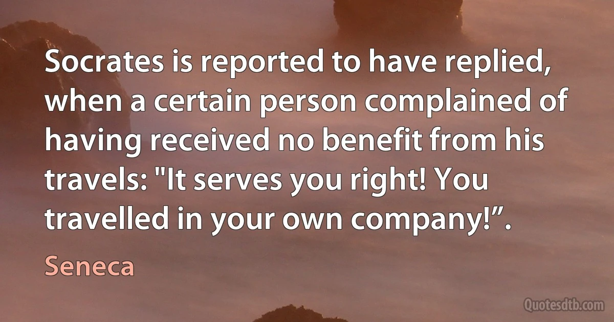 Socrates is reported to have replied, when a certain person complained of having received no benefit from his travels: "It serves you right! You travelled in your own company!”. (Seneca)