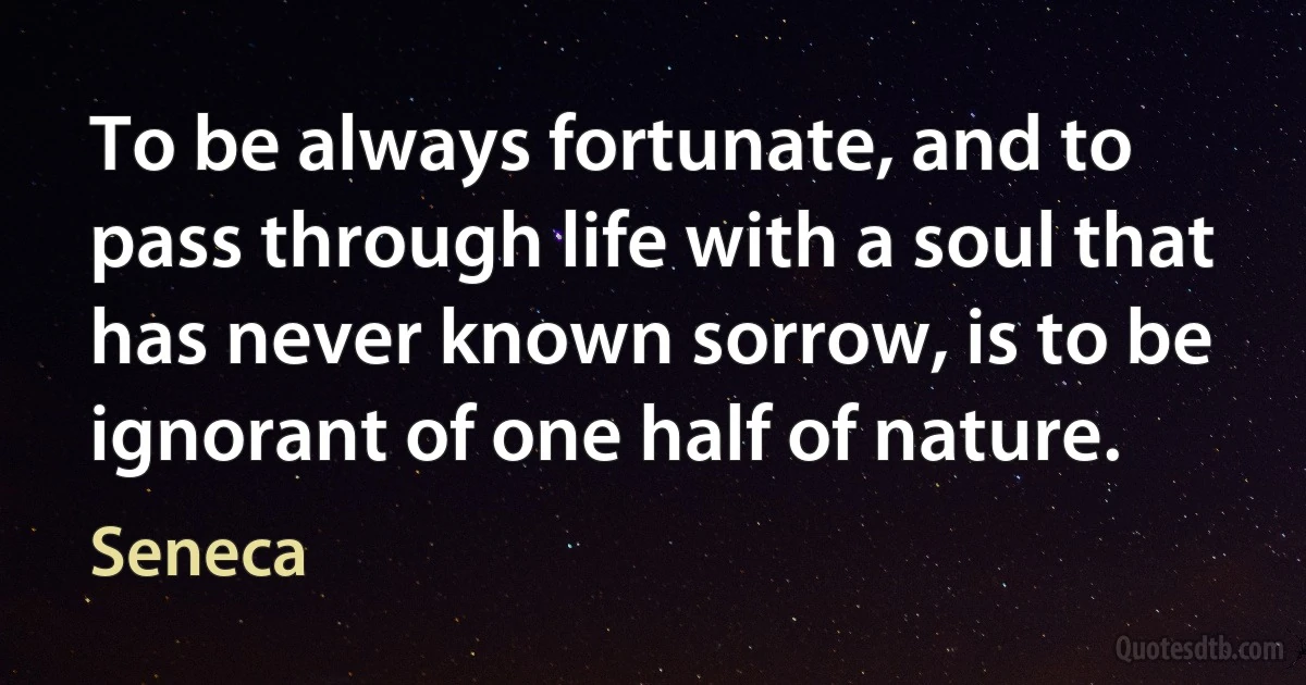 To be always fortunate, and to pass through life with a soul that has never known sorrow, is to be ignorant of one half of nature. (Seneca)