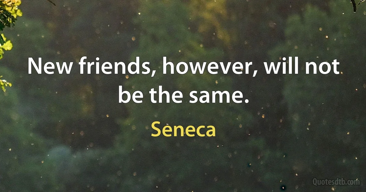 New friends, however, will not be the same. (Seneca)