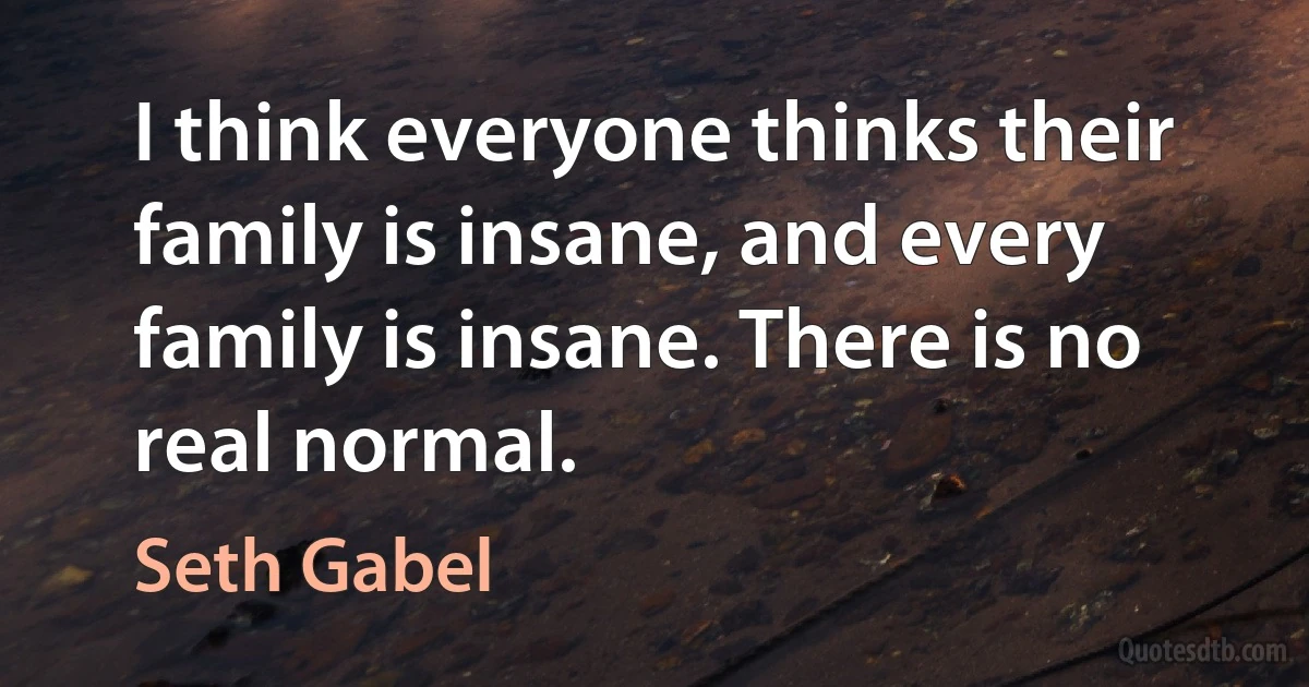 I think everyone thinks their family is insane, and every family is insane. There is no real normal. (Seth Gabel)