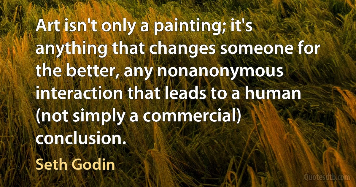 Art isn't only a painting; it's anything that changes someone for the better, any nonanonymous interaction that leads to a human (not simply a commercial) conclusion. (Seth Godin)