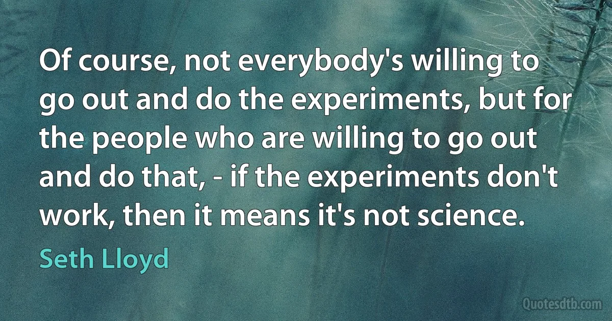 Of course, not everybody's willing to go out and do the experiments, but for the people who are willing to go out and do that, - if the experiments don't work, then it means it's not science. (Seth Lloyd)