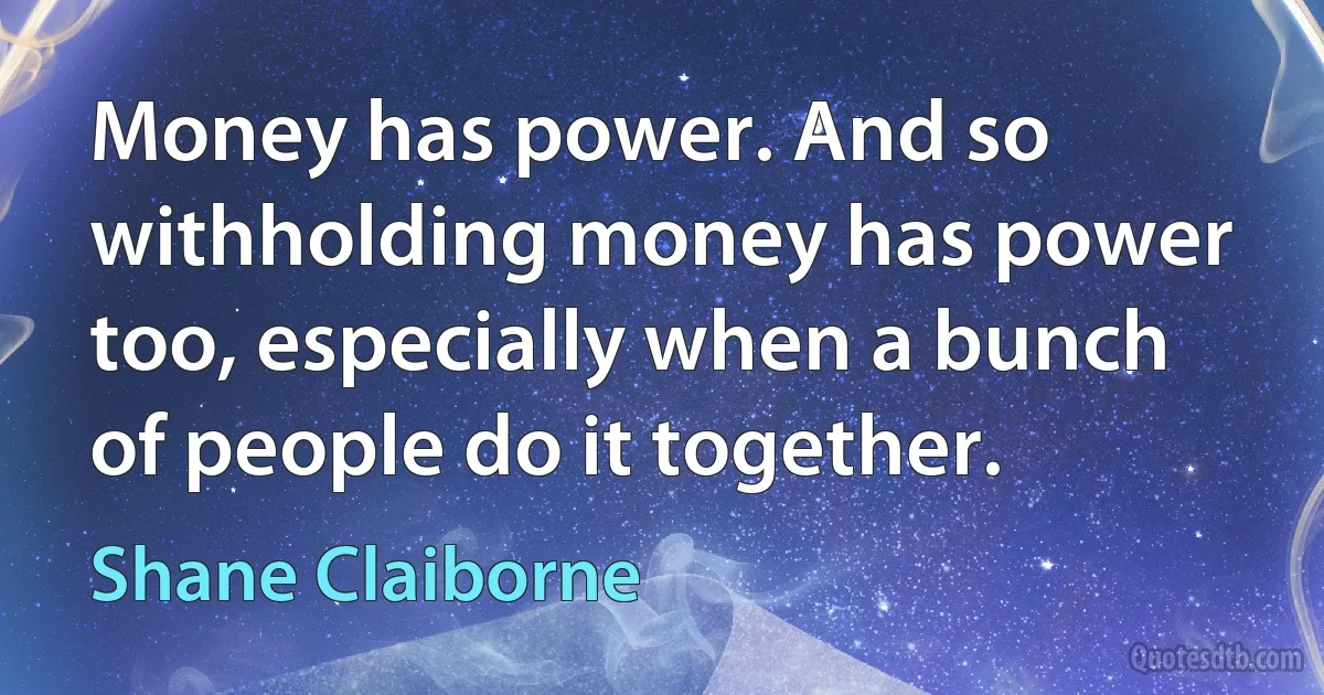 Money has power. And so withholding money has power too, especially when a bunch of people do it together. (Shane Claiborne)