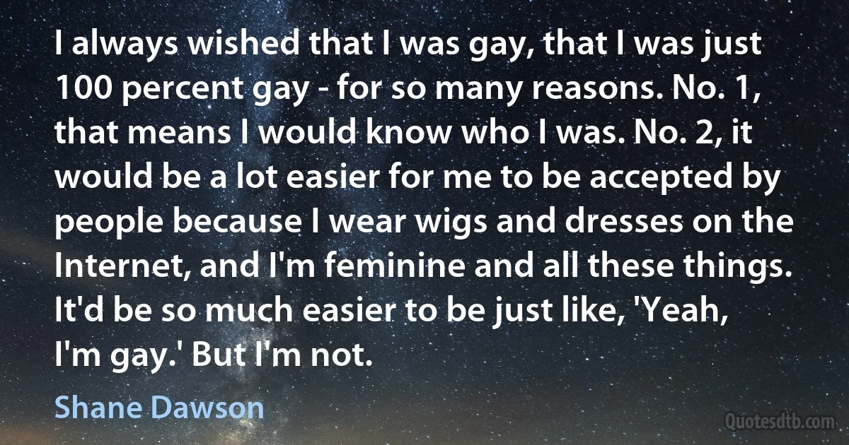 I always wished that I was gay, that I was just 100 percent gay - for so many reasons. No. 1, that means I would know who I was. No. 2, it would be a lot easier for me to be accepted by people because I wear wigs and dresses on the Internet, and I'm feminine and all these things. It'd be so much easier to be just like, 'Yeah, I'm gay.' But I'm not. (Shane Dawson)