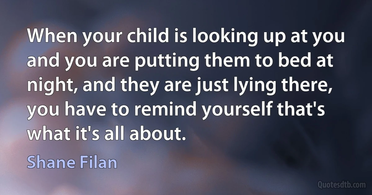 When your child is looking up at you and you are putting them to bed at night, and they are just lying there, you have to remind yourself that's what it's all about. (Shane Filan)