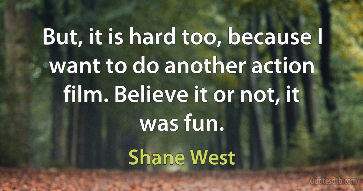 But, it is hard too, because I want to do another action film. Believe it or not, it was fun. (Shane West)