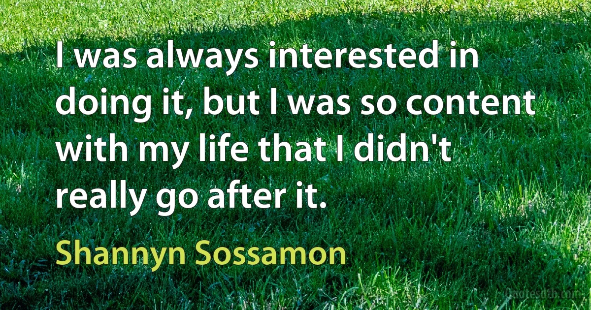 I was always interested in doing it, but I was so content with my life that I didn't really go after it. (Shannyn Sossamon)