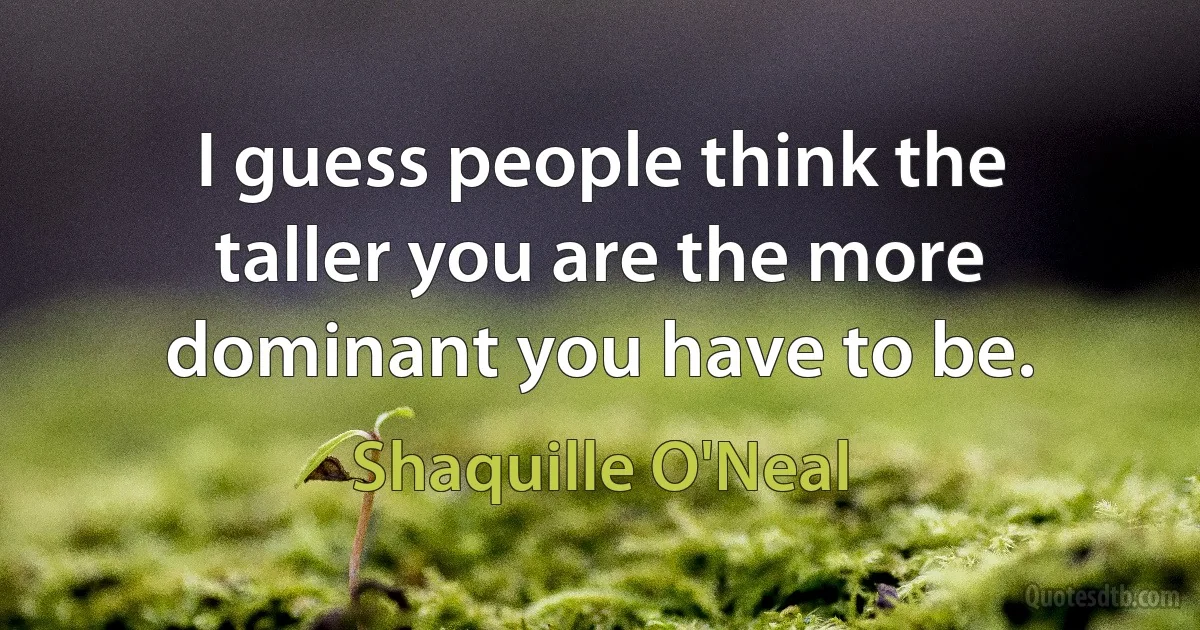 I guess people think the taller you are the more dominant you have to be. (Shaquille O'Neal)