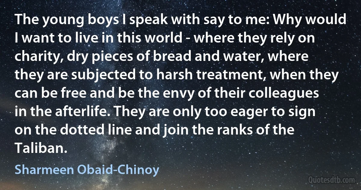 The young boys I speak with say to me: Why would I want to live in this world - where they rely on charity, dry pieces of bread and water, where they are subjected to harsh treatment, when they can be free and be the envy of their colleagues in the afterlife. They are only too eager to sign on the dotted line and join the ranks of the Taliban. (Sharmeen Obaid-Chinoy)