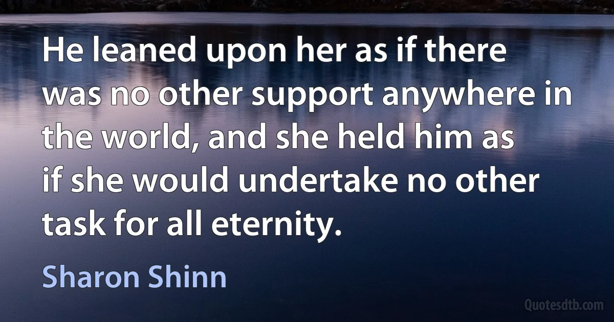 He leaned upon her as if there was no other support anywhere in the world, and she held him as if she would undertake no other task for all eternity. (Sharon Shinn)