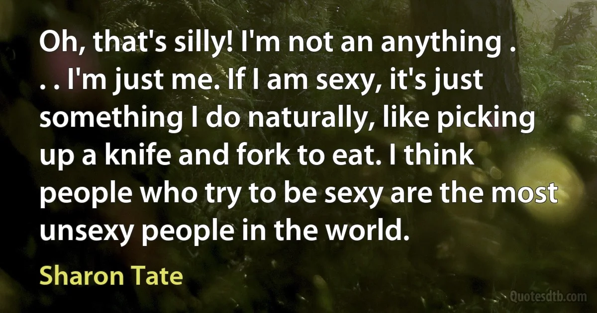 Oh, that's silly! I'm not an anything . . . I'm just me. If I am sexy, it's just something I do naturally, like picking up a knife and fork to eat. I think people who try to be sexy are the most unsexy people in the world. (Sharon Tate)