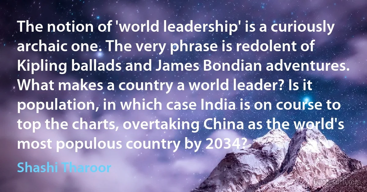 The notion of 'world leadership' is a curiously archaic one. The very phrase is redolent of Kipling ballads and James Bondian adventures. What makes a country a world leader? Is it population, in which case India is on course to top the charts, overtaking China as the world's most populous country by 2034? (Shashi Tharoor)