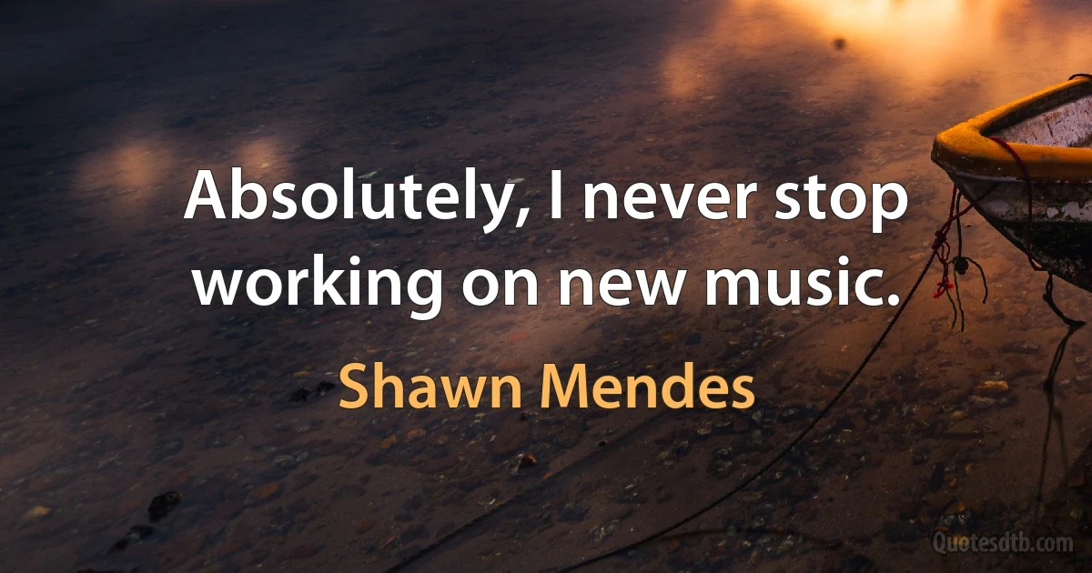 Absolutely, I never stop working on new music. (Shawn Mendes)