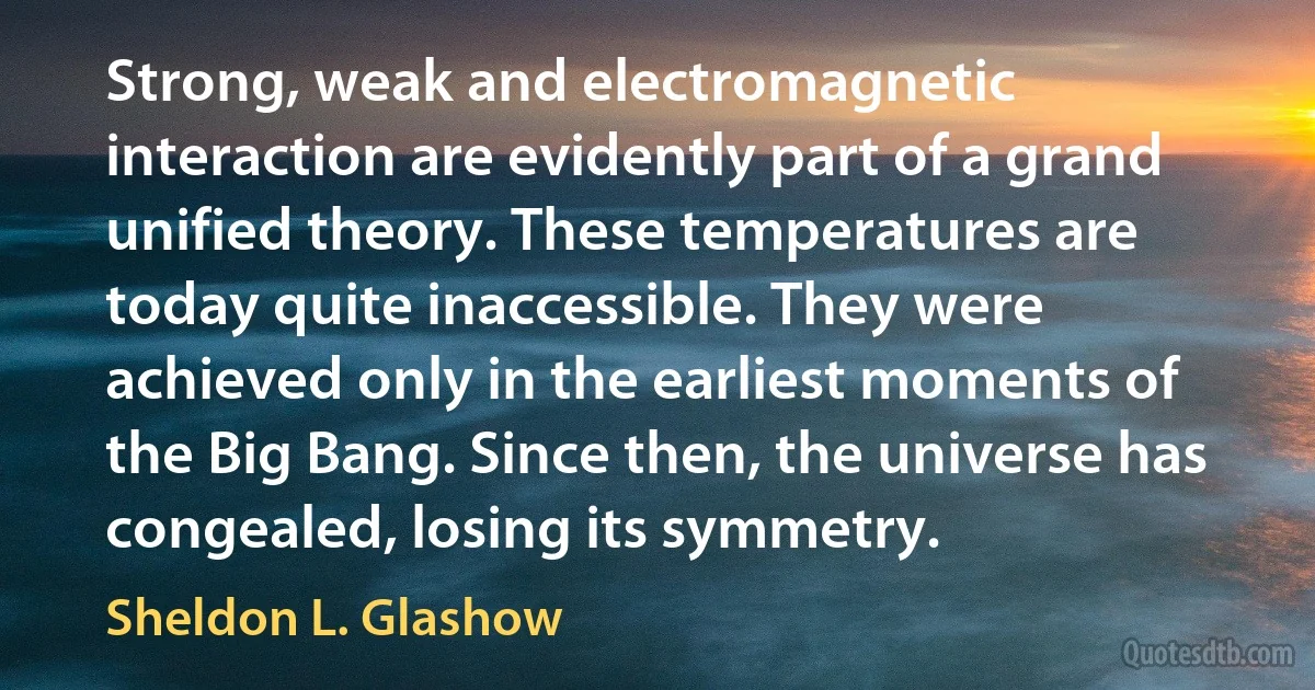 Strong, weak and electromagnetic interaction are evidently part of a grand unified theory. These temperatures are today quite inaccessible. They were achieved only in the earliest moments of the Big Bang. Since then, the universe has congealed, losing its symmetry. (Sheldon L. Glashow)