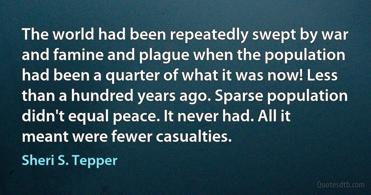 The world had been repeatedly swept by war and famine and plague when the population had been a quarter of what it was now! Less than a hundred years ago. Sparse population didn't equal peace. It never had. All it meant were fewer casualties. (Sheri S. Tepper)