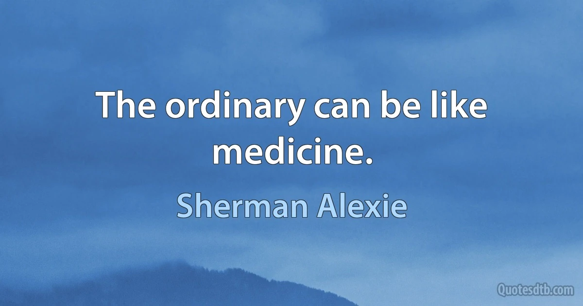 The ordinary can be like medicine. (Sherman Alexie)