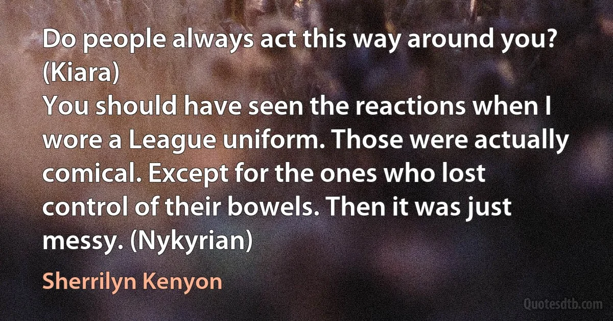 Do people always act this way around you? (Kiara)
You should have seen the reactions when I wore a League uniform. Those were actually comical. Except for the ones who lost control of their bowels. Then it was just messy. (Nykyrian) (Sherrilyn Kenyon)