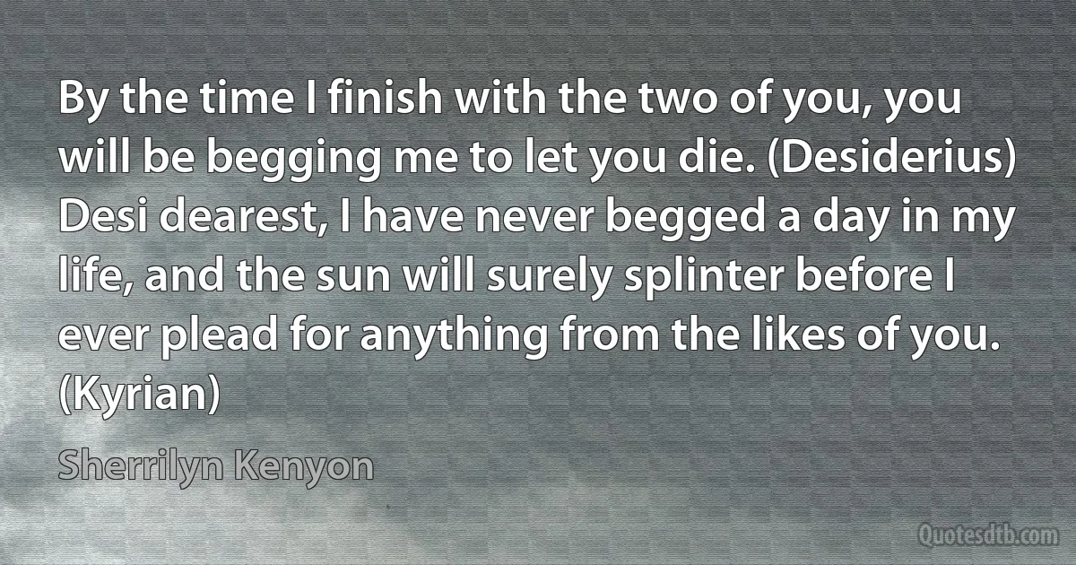 By the time I finish with the two of you, you will be begging me to let you die. (Desiderius)
Desi dearest, I have never begged a day in my life, and the sun will surely splinter before I ever plead for anything from the likes of you. (Kyrian) (Sherrilyn Kenyon)