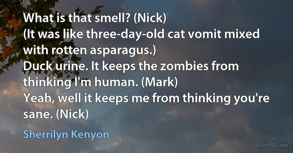 What is that smell? (Nick)
(It was like three-day-old cat vomit mixed with rotten asparagus.)
Duck urine. It keeps the zombies from thinking I'm human. (Mark)
Yeah, well it keeps me from thinking you're sane. (Nick) (Sherrilyn Kenyon)