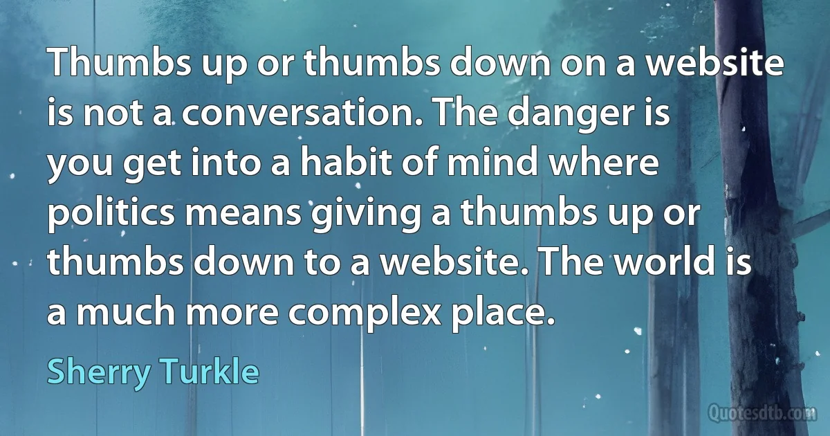 Thumbs up or thumbs down on a website is not a conversation. The danger is you get into a habit of mind where politics means giving a thumbs up or thumbs down to a website. The world is a much more complex place. (Sherry Turkle)