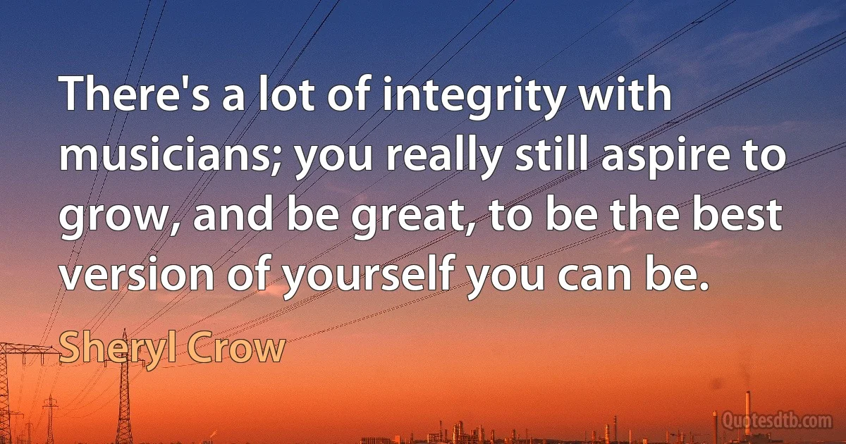 There's a lot of integrity with musicians; you really still aspire to grow, and be great, to be the best version of yourself you can be. (Sheryl Crow)