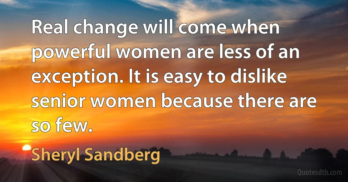 Real change will come when powerful women are less of an exception. It is easy to dislike senior women because there are so few. (Sheryl Sandberg)