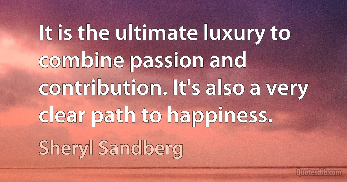 It is the ultimate luxury to combine passion and contribution. It's also a very clear path to happiness. (Sheryl Sandberg)