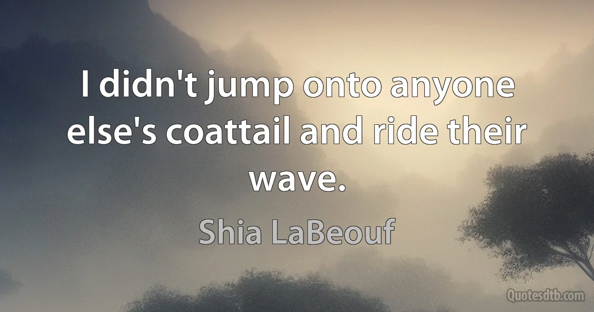 I didn't jump onto anyone else's coattail and ride their wave. (Shia LaBeouf)