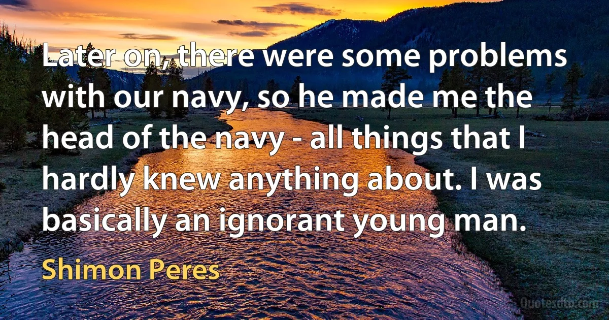 Later on, there were some problems with our navy, so he made me the head of the navy - all things that I hardly knew anything about. I was basically an ignorant young man. (Shimon Peres)