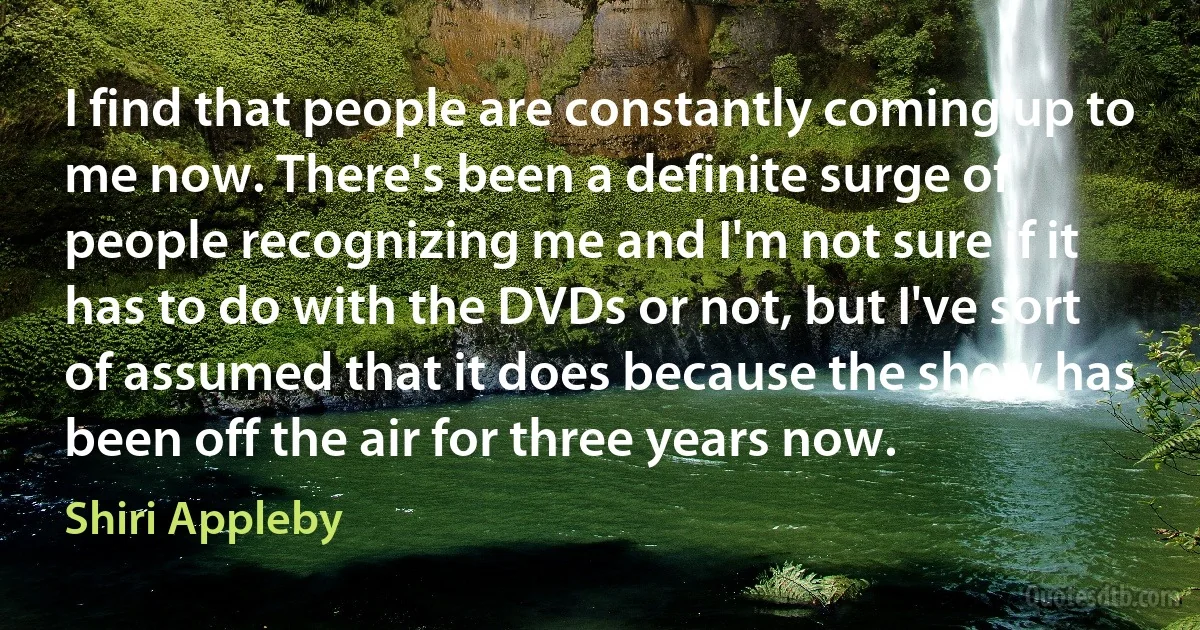 I find that people are constantly coming up to me now. There's been a definite surge of people recognizing me and I'm not sure if it has to do with the DVDs or not, but I've sort of assumed that it does because the show has been off the air for three years now. (Shiri Appleby)